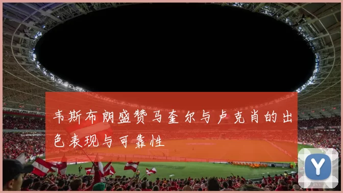 韦斯布朗盛赞马奎尔与卢克肖的出色表现与可靠性