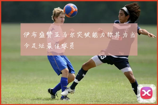 伊布盛赞亚马尔突破能力称其为当今足坛最佳球员