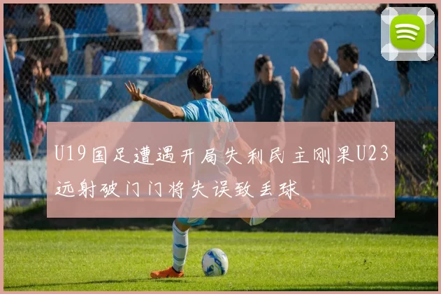 U19国足遭遇开局失利民主刚果U23远射破门门将失误致丢球