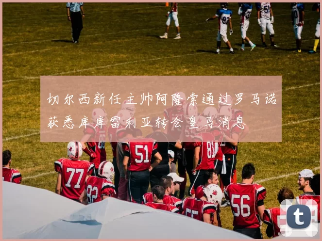 切尔西新任主帅阿隆索通过罗马诺获悉库库雷利亚转会皇马消息