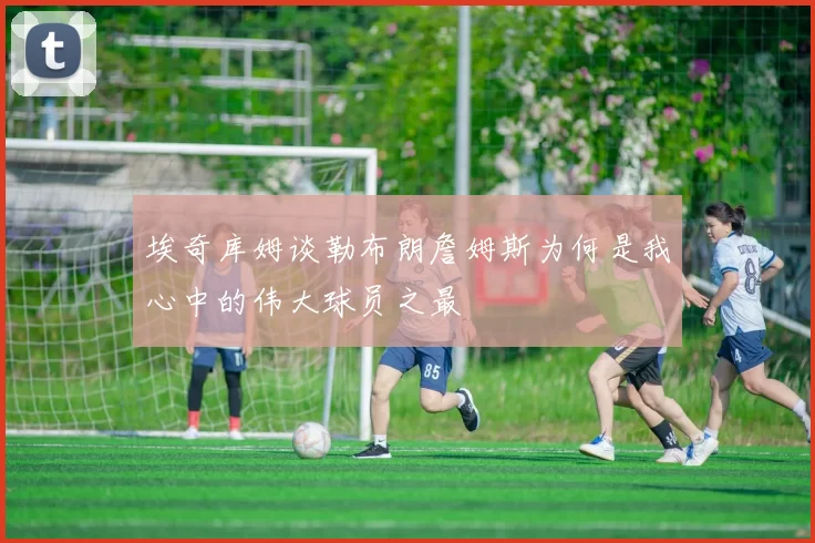 埃奇库姆谈勒布朗詹姆斯为何是我心中的伟大球员之最