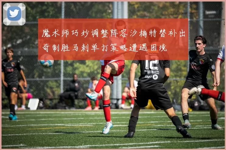 魔术师巧妙调整阵容沙梅特替补出奇制胜马刺单打策略遭遇困境