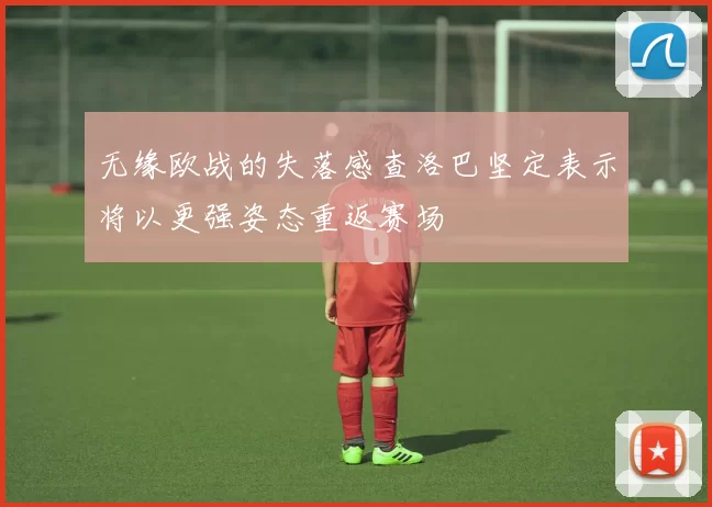 无缘欧战的失落感查洛巴坚定表示将以更强姿态重返赛场