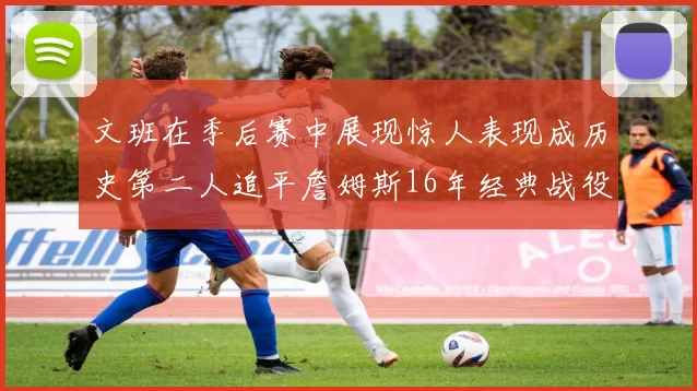 文班在季后赛中展现惊人表现成历史第二人追平詹姆斯16年经典战役记录