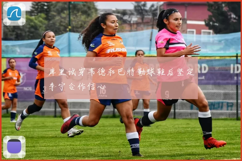 库里试穿韦德和巴特勒球鞋后坚定李宁合作信心