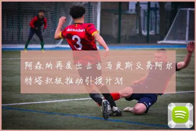 阿森纳再度出击吉马良斯交易阿尔特塔积极推动引援计划