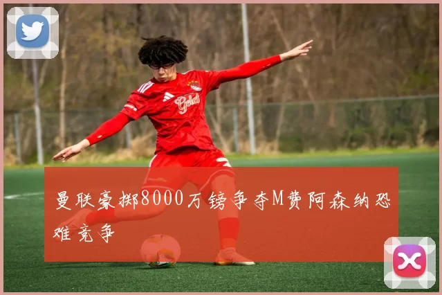 曼联豪掷8000万镑争夺M费阿森纳恐难竞争