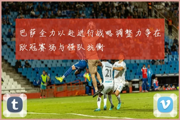 巴萨全力以赴进行战略调整力争在欧冠赛场与强队抗衡